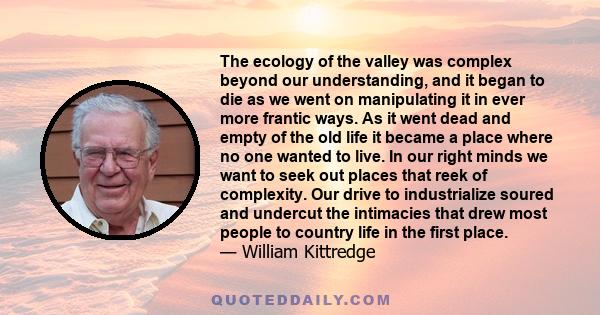 The ecology of the valley was complex beyond our understanding, and it began to die as we went on manipulating it in ever more frantic ways. As it went dead and empty of the old life it became a place where no one