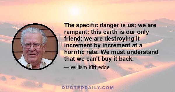 The specific danger is us; we are rampant; this earth is our only friend; we are destroying it increment by increment at a horrific rate. We must understand that we can't buy it back.