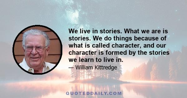 We live in stories. What we are is stories. We do things because of what is called character, and our character is formed by the stories we learn to live in.