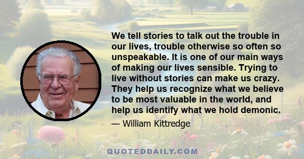 We tell stories to talk out the trouble in our lives, trouble otherwise so often so unspeakable. It is one of our main ways of making our lives sensible. Trying to live without stories can make us crazy. They help us