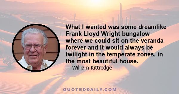 What I wanted was some dreamlike Frank Lloyd Wright bungalow where we could sit on the veranda forever and it would always be twilight in the temperate zones, in the most beautiful house.