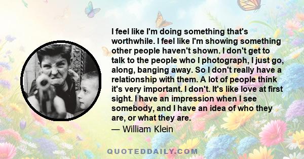 I feel like I'm doing something that's worthwhile. I feel like I'm showing something other people haven't shown. I don't get to talk to the people who I photograph, I just go, along, banging away. So I don't really have 