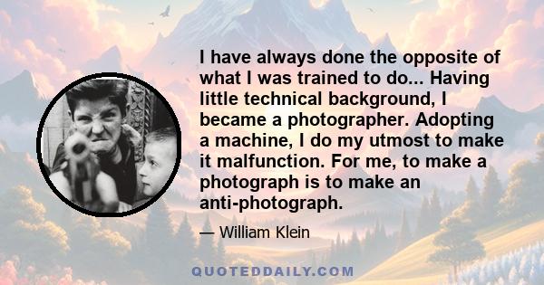 I have always done the opposite of what I was trained to do... Having little technical background, I became a photographer. Adopting a machine, I do my utmost to make it malfunction. For me, to make a photograph is to