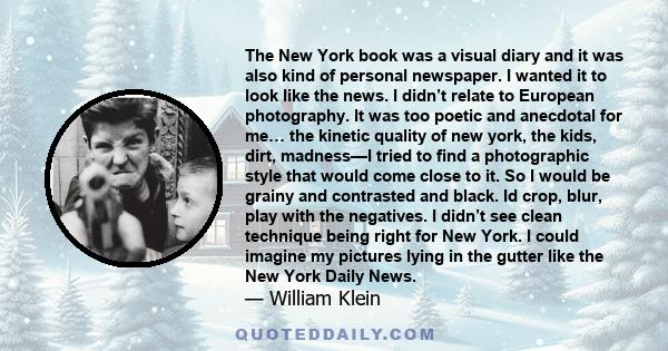 The New York book was a visual diary and it was also kind of personal newspaper. I wanted it to look like the news. I didn’t relate to European photography. It was too poetic and anecdotal for me… the kinetic quality of 