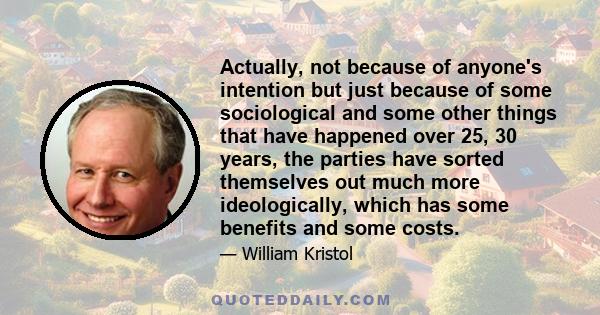 Actually, not because of anyone's intention but just because of some sociological and some other things that have happened over 25, 30 years, the parties have sorted themselves out much more ideologically, which has