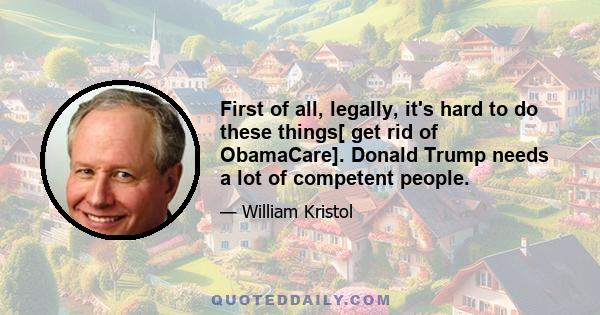 First of all, legally, it's hard to do these things[ get rid of ObamaCare]. Donald Trump needs a lot of competent people.