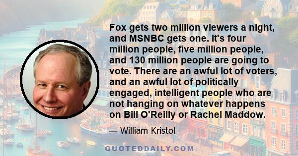 Fox gets two million viewers a night, and MSNBC gets one. It's four million people, five million people, and 130 million people are going to vote. There are an awful lot of voters, and an awful lot of politically