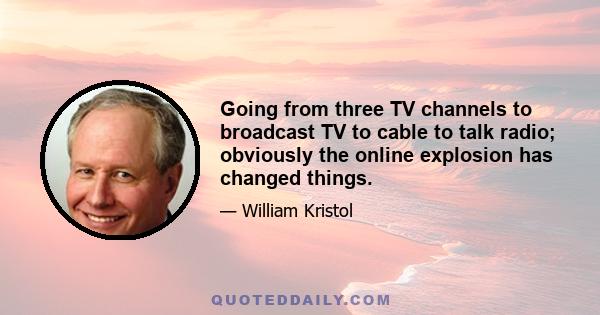 Going from three TV channels to broadcast TV to cable to talk radio; obviously the online explosion has changed things.