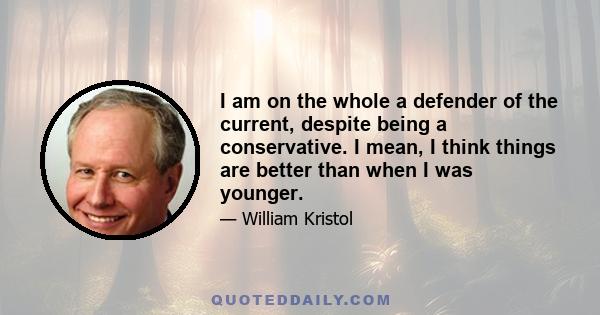 I am on the whole a defender of the current, despite being a conservative. I mean, I think things are better than when I was younger.