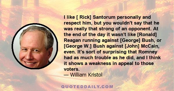 I like [ Rick] Santorum personally and respect him, but you wouldn't say that he was really that strong of an opponent. At the end of the day it wasn't like [Ronald] Reagan running against [George] Bush, or [George W.]