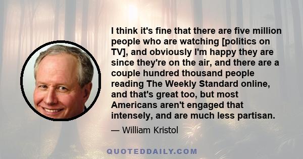 I think it's fine that there are five million people who are watching [politics on TV], and obviously I'm happy they are since they're on the air, and there are a couple hundred thousand people reading The Weekly