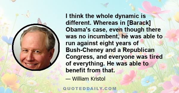 I think the whole dynamic is different. Whereas in [Barack] Obama's case, even though there was no incumbent, he was able to run against eight years of Bush-Cheney and a Republican Congress, and everyone was tired of