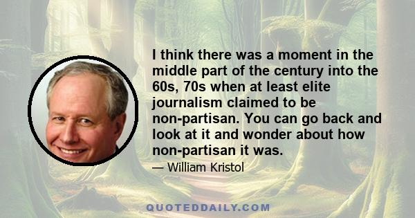 I think there was a moment in the middle part of the century into the 60s, 70s when at least elite journalism claimed to be non-partisan. You can go back and look at it and wonder about how non-partisan it was.