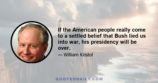 If the American people really come to a settled belief that Bush lied us into war, his presidency will be over.