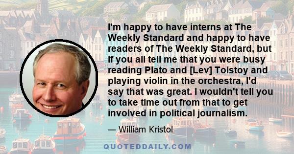 I'm happy to have interns at The Weekly Standard and happy to have readers of The Weekly Standard, but if you all tell me that you were busy reading Plato and [Lev] Tolstoy and playing violin in the orchestra, I'd say