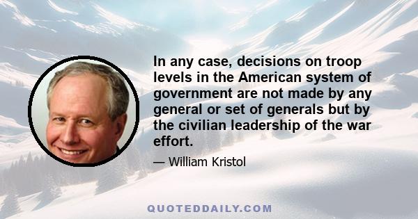 In any case, decisions on troop levels in the American system of government are not made by any general or set of generals but by the civilian leadership of the war effort.