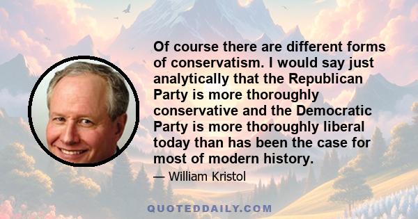 Of course there are different forms of conservatism. I would say just analytically that the Republican Party is more thoroughly conservative and the Democratic Party is more thoroughly liberal today than has been the