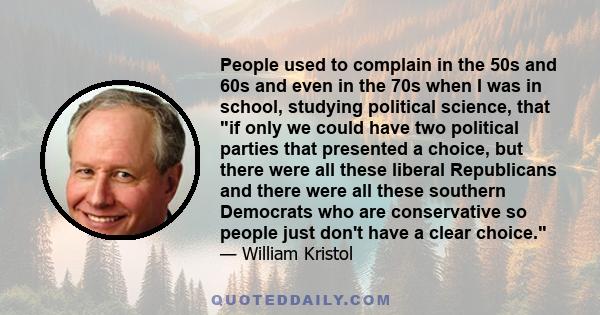 People used to complain in the 50s and 60s and even in the 70s when I was in school, studying political science, that if only we could have two political parties that presented a choice, but there were all these liberal 