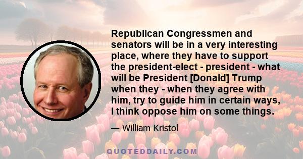 Republican Congressmen and senators will be in a very interesting place, where they have to support the president-elect - president - what will be President [Donald] Trump when they - when they agree with him, try to