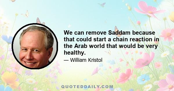 We can remove Saddam because that could start a chain reaction in the Arab world that would be very healthy.