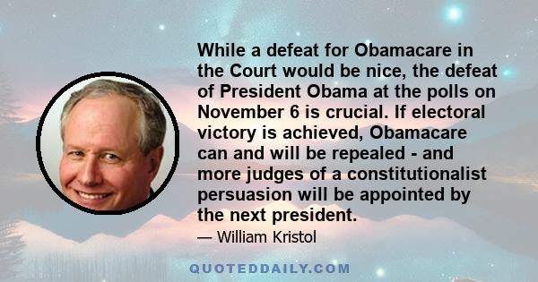 While a defeat for Obamacare in the Court would be nice, the defeat of President Obama at the polls on November 6 is crucial. If electoral victory is achieved, Obamacare can and will be repealed - and more judges of a