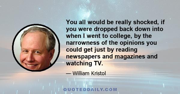 You all would be really shocked, if you were dropped back down into when I went to college, by the narrowness of the opinions you could get just by reading newspapers and magazines and watching TV.