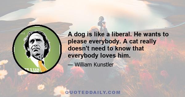 A dog is like a liberal. He wants to please everybody. A cat really doesn't need to know that everybody loves him.