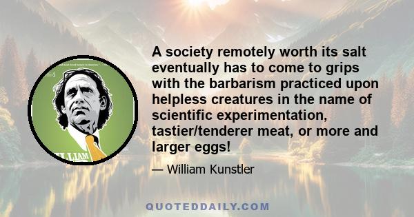 A society remotely worth its salt eventually has to come to grips with the barbarism practiced upon helpless creatures in the name of scientific experimentation, tastier/tenderer meat, or more and larger eggs!