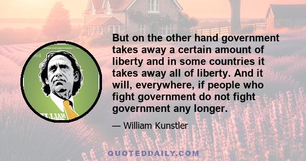 But on the other hand government takes away a certain amount of liberty and in some countries it takes away all of liberty. And it will, everywhere, if people who fight government do not fight government any longer.