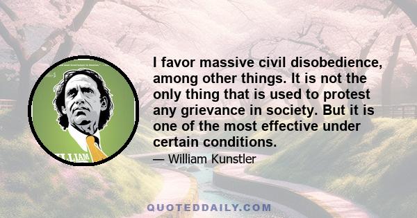 I favor massive civil disobedience, among other things. It is not the only thing that is used to protest any grievance in society. But it is one of the most effective under certain conditions.