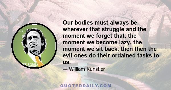 Our bodies must always be wherever that struggle and the moment we forget that, the moment we become lazy, the moment we sit back, then then the evil ones do their ordained tasks to us.