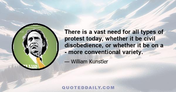 There is a vast need for all types of protest today, whether it be civil disobedience, or whether it be on a - more conventional variety.