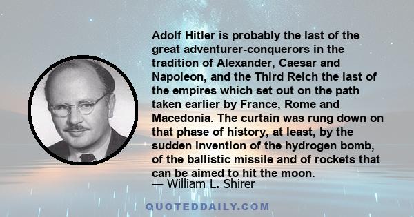 Adolf Hitler is probably the last of the great adventurer-conquerors in the tradition of Alexander, Caesar and Napoleon, and the Third Reich the last of the empires which set out on the path taken earlier by France,