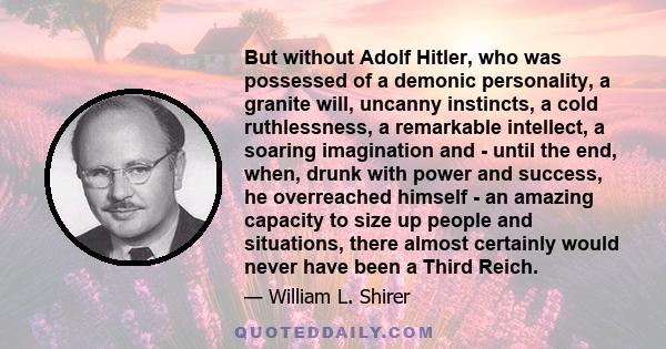 But without Adolf Hitler, who was possessed of a demonic personality, a granite will, uncanny instincts, a cold ruthlessness, a remarkable intellect, a soaring imagination and - until the end, when, drunk with power and 