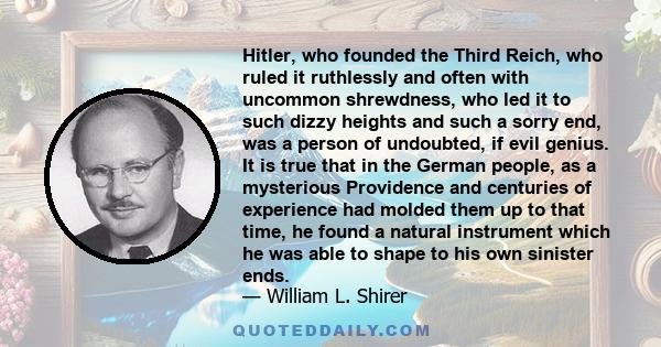 Hitler, who founded the Third Reich, who ruled it ruthlessly and often with uncommon shrewdness, who led it to such dizzy heights and such a sorry end, was a person of undoubted, if evil genius. It is true that in the