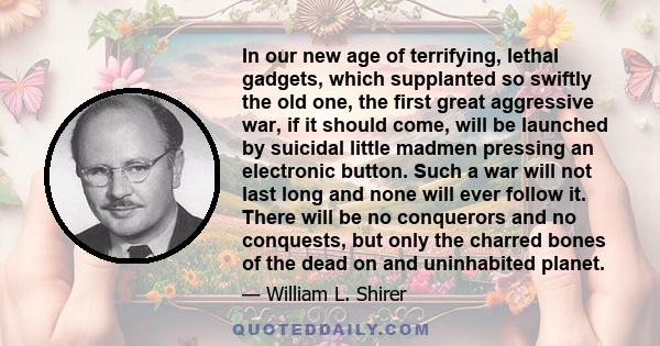 In our new age of terrifying, lethal gadgets, which supplanted so swiftly the old one, the first great aggressive war, if it should come, will be launched by suicidal little madmen pressing an electronic button. Such a