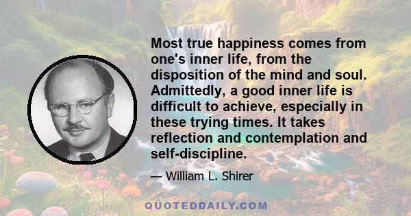 Most true happiness comes from one's inner life, from the disposition of the mind and soul. Admittedly, a good inner life is difficult to achieve, especially in these trying times. It takes reflection and contemplation