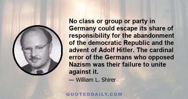 No class or group or party in Germany could escape its share of responsibility for the abandonment of the democratic Republic and the advent of Adolf Hitler. The cardinal error of the Germans who opposed Nazism was