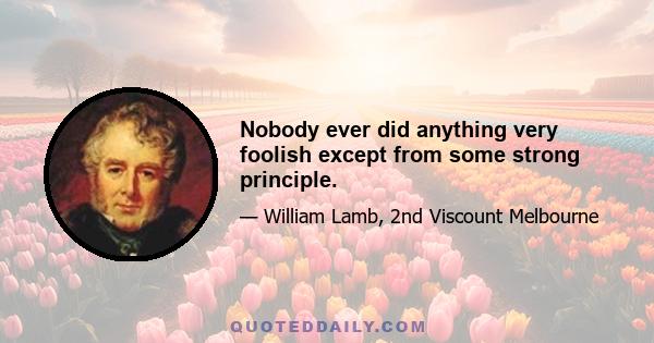 Nobody ever did anything very foolish except from some strong principle.