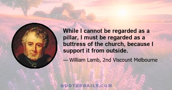 While I cannot be regarded as a pillar, I must be regarded as a buttress of the church, because I support it from outside.