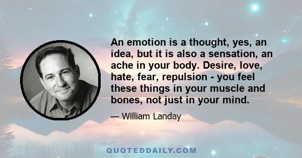 An emotion is a thought, yes, an idea, but it is also a sensation, an ache in your body. Desire, love, hate, fear, repulsion - you feel these things in your muscle and bones, not just in your mind.