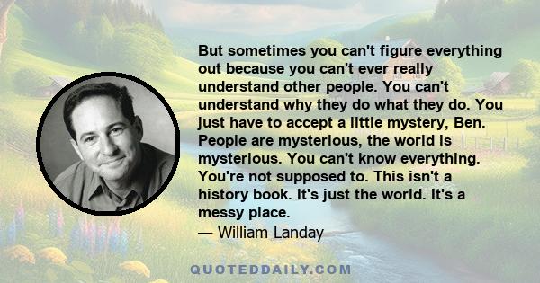 But sometimes you can't figure everything out because you can't ever really understand other people. You can't understand why they do what they do. You just have to accept a little mystery, Ben. People are mysterious,