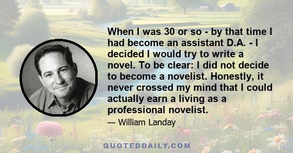 When I was 30 or so - by that time I had become an assistant D.A. - I decided I would try to write a novel. To be clear: I did not decide to become a novelist. Honestly, it never crossed my mind that I could actually