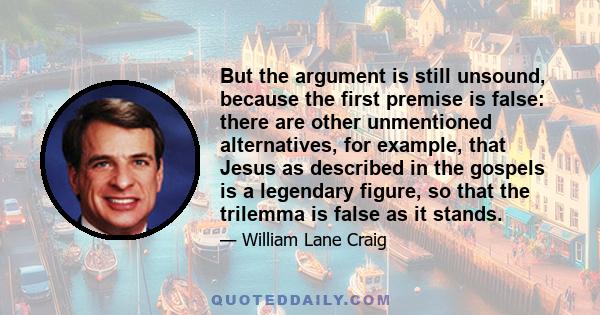 But the argument is still unsound, because the first premise is false: there are other unmentioned alternatives, for example, that Jesus as described in the gospels is a legendary figure, so that the trilemma is false