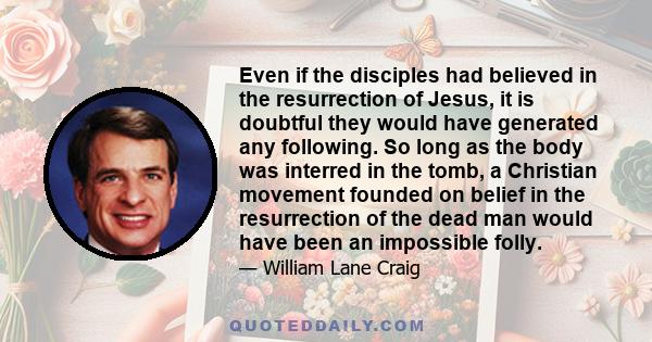 Even if the disciples had believed in the resurrection of Jesus, it is doubtful they would have generated any following. So long as the body was interred in the tomb, a Christian movement founded on belief in the