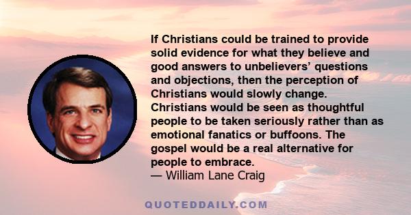 If Christians could be trained to provide solid evidence for what they believe and good answers to unbelievers’ questions and objections, then the perception of Christians would slowly change. Christians would be seen