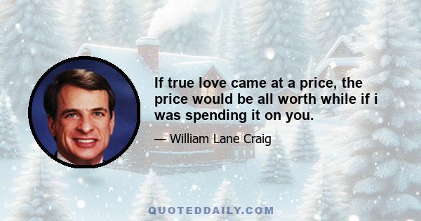 If true love came at a price, the price would be all worth while if i was spending it on you.