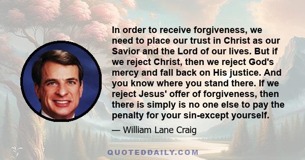 In order to receive forgiveness, we need to place our trust in Christ as our Savior and the Lord of our lives. But if we reject Christ, then we reject God's mercy and fall back on His justice. And you know where you