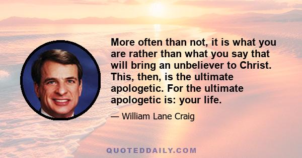 More often than not, it is what you are rather than what you say that will bring an unbeliever to Christ. This, then, is the ultimate apologetic. For the ultimate apologetic is: your life.