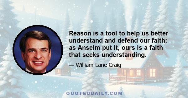 Reason is a tool to help us better understand and defend our faith; as Anselm put it, ours is a faith that seeks understanding.